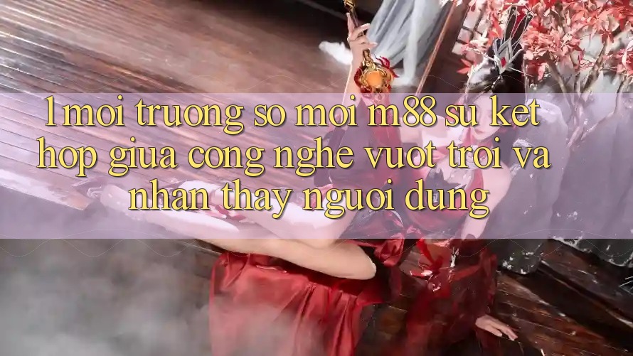 1. Môi trường số Mới M88: Sự Kết Hợp Giữa Công Nghệ Vượt Trội Và Nhận thấy Người Dùng 1. Môi trường số Mới M88: Sự Kết Hợp Giữa Công Nghệ Vượt Trội Và Nhận thấy Người Dùng