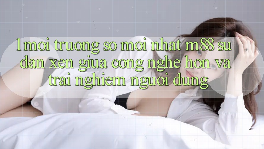 1. Môi trường số Mới nhất M88: Sự Đan xen Giữa Công Nghệ Hơn Và Trải Nghiệm Người dùng