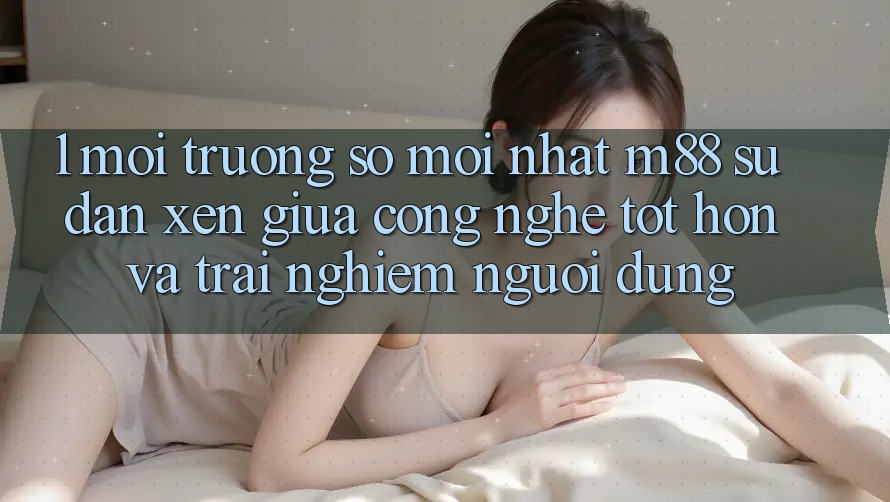 1. Môi trường số Mới nhất M88: Sự Đan xen Giữa Công Nghệ Tốt hơn Và Trải Nghiệm Người Dùng 1. Môi trường số Mới nhất M88: Sự Đan xen Giữa Công Nghệ Tốt hơn Và Trải Nghiệm Người Dùng