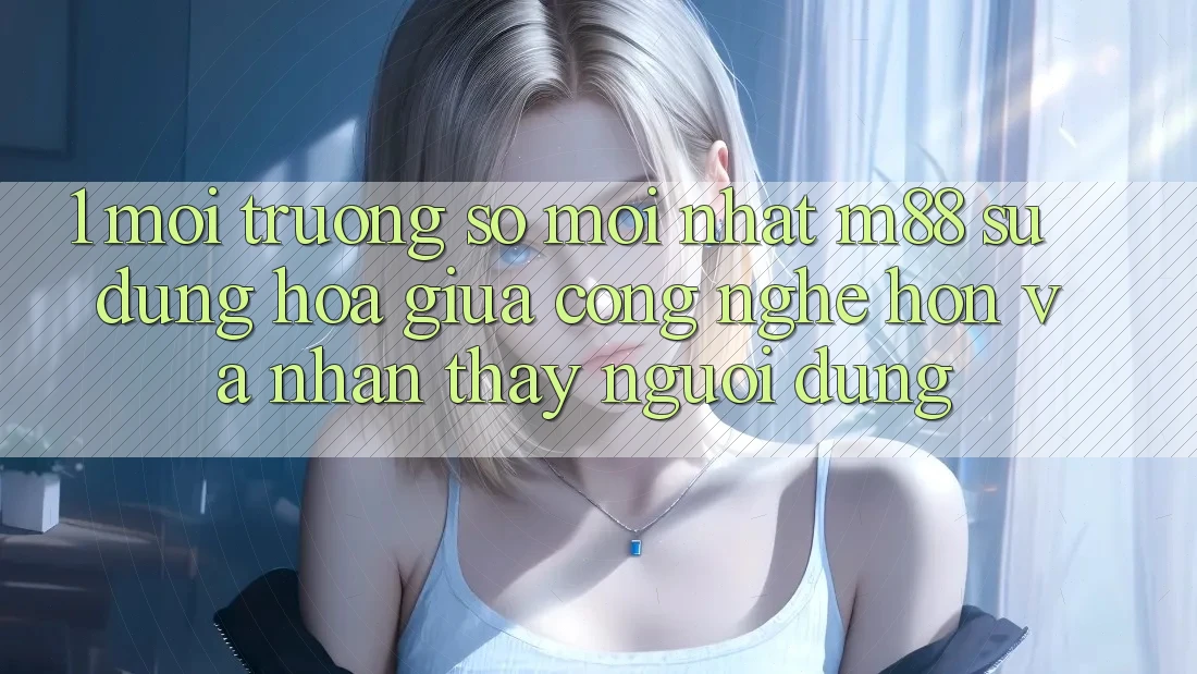1. Môi trường số Mới nhất M88: Sự Dung hòa Giữa Công Nghệ Hơn Và Nhận thấy Người Dùng