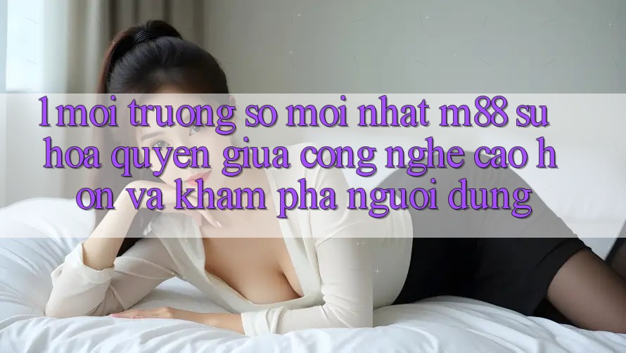 1. Môi trường số Mới nhất M88: Sự Hòa quyện Giữa Công Nghệ Cao hơn Và Khám phá Người Dùng 1. Môi trường số Mới nhất M88: Sự Hòa quyện Giữa Công Nghệ Cao hơn Và Khám phá Người Dùng