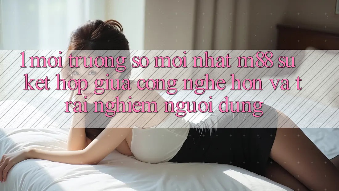 1. Môi trường số Mới nhất M88: Sự Kết Hợp Giữa Công Nghệ Hơn Và Trải Nghiệm Người Dùng 1. Môi trường số Mới nhất M88: Sự Kết Hợp Giữa Công Nghệ Hơn Và Trải Nghiệm Người Dùng