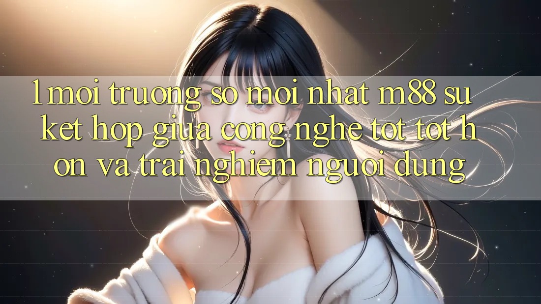 1. Môi trường số Mới nhất M88: Sự Kết Hợp Giữa Công Nghệ Tốt tốt hơn Và Trải Nghiệm Người Dùng