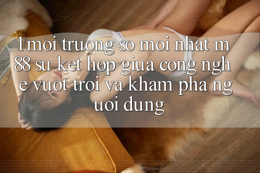 1. Môi trường số Mới nhất M88: Sự Kết Hợp Giữa Công Nghệ Vượt Trội Và Khám phá Người Dùng