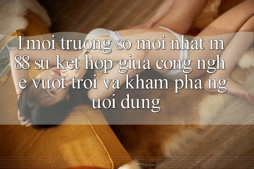 1. Môi trường số Mới nhất M88: Sự Kết Hợp Giữa Công Nghệ Vượt Trội Và Khám phá Người Dùng