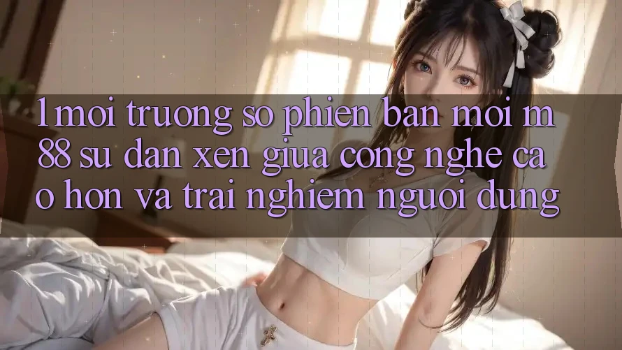 1. Môi trường số Phiên bản mới M88: Sự Đan xen Giữa Công Nghệ Cao hơn Và Trải nghiệm Người Dùng 1. Môi trường số Phiên bản mới M88: Sự Đan xen Giữa Công Nghệ Cao hơn Và Trải nghiệm Người Dùng