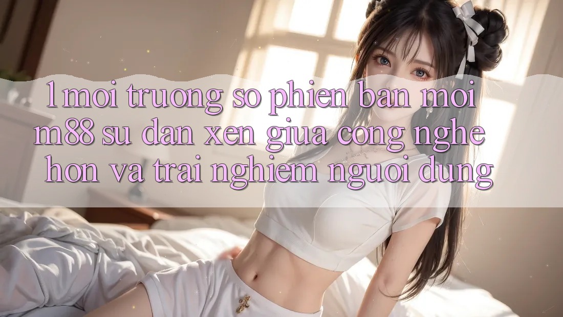 1. Môi trường số Phiên bản mới M88: Sự Đan xen Giữa Công Nghệ Hơn Và Trải Nghiệm Người Dùng