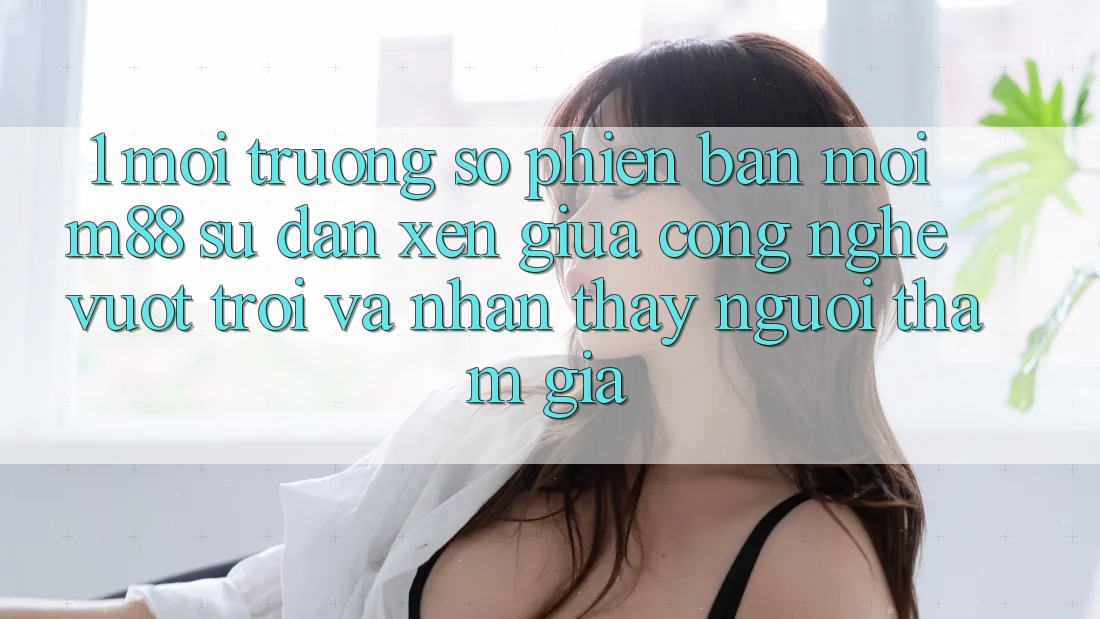 1. Môi trường số Phiên bản mới M88: Sự Đan xen Giữa Công Nghệ Vượt Trội Và Nhận thấy Người tham gia 1. Môi trường số Phiên bản mới M88: Sự Đan xen Giữa Công Nghệ Vượt Trội Và Nhận thấy Người tham gia