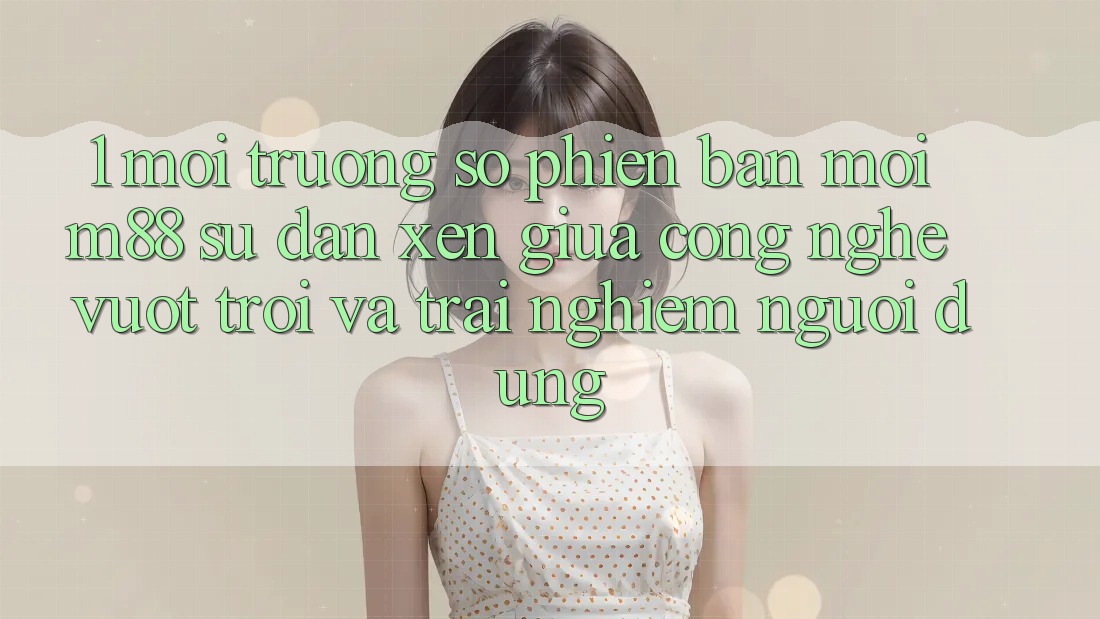 1. Môi trường số Phiên bản mới M88: Sự Đan xen Giữa Công Nghệ Vượt Trội Và Trải Nghiệm Người Dùng