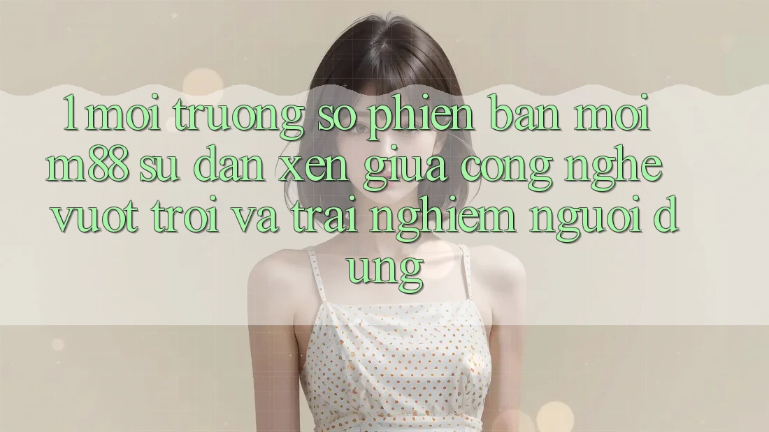 1. Môi trường số Phiên bản mới M88: Sự Đan xen Giữa Công Nghệ Vượt Trội Và Trải Nghiệm Người Dùng 1. Môi trường số Phiên bản mới M88: Sự Đan xen Giữa Công Nghệ Vượt Trội Và Trải Nghiệm Người Dùng