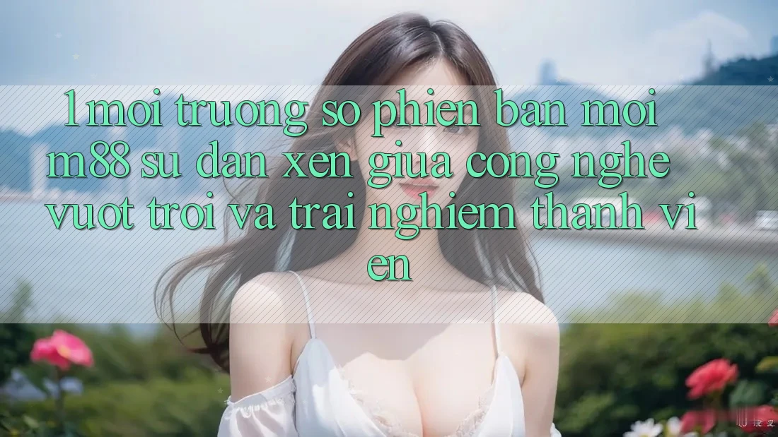 1. Môi trường số Phiên bản mới M88: Sự Đan xen Giữa Công Nghệ Vượt trội Và Trải Nghiệm Thành viên 1. Môi trường số Phiên bản mới M88: Sự Đan xen Giữa Công Nghệ Vượt trội Và Trải Nghiệm Thành viên