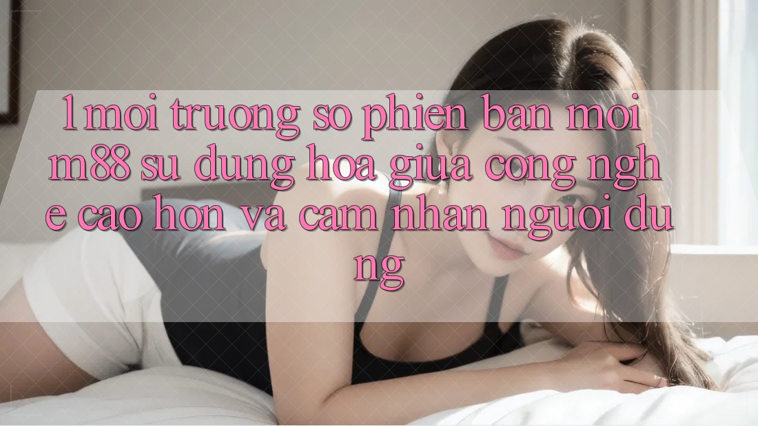 1. Môi trường số Phiên bản mới M88: Sự Dung hòa Giữa Công Nghệ Cao hơn Và Cảm nhận Người Dùng 1. Môi trường số Phiên bản mới M88: Sự Dung hòa Giữa Công Nghệ Cao hơn Và Cảm nhận Người Dùng