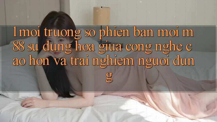 1. Môi trường số Phiên bản mới M88: Sự Dung hòa Giữa Công Nghệ Cao hơn Và Trải Nghiệm Người Dùng