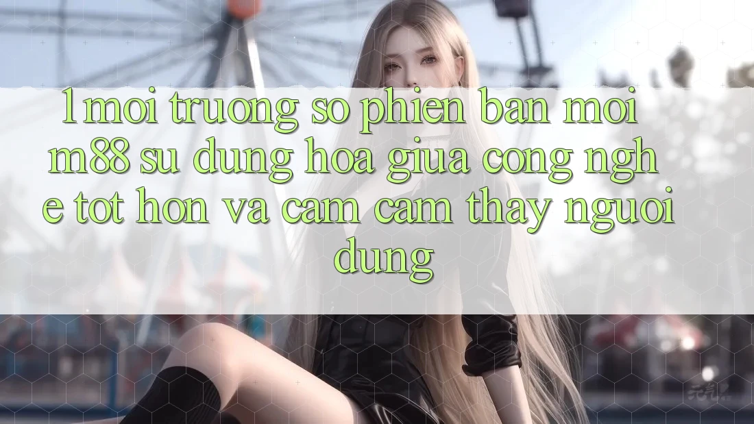 1. Môi trường số Phiên bản mới M88: Sự Dung hòa Giữa Công Nghệ Tốt hơn Và Cảm cảm thấy Người Dùng