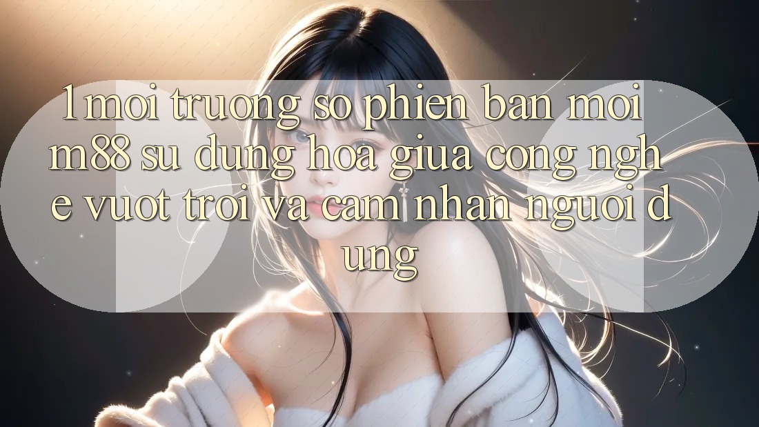 1. Môi trường số Phiên bản mới M88: Sự Dung hòa Giữa Công Nghệ Vượt Trội Và Cảm nhận Người Dùng 1. Môi trường số Phiên bản mới M88: Sự Dung hòa Giữa Công Nghệ Vượt Trội Và Cảm nhận Người Dùng
