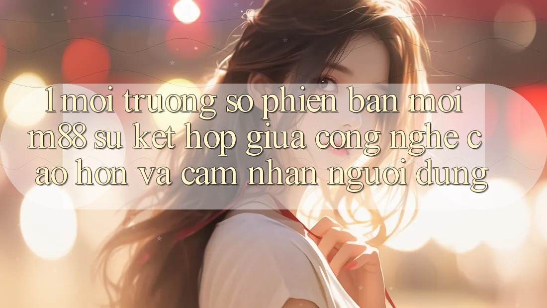 1. Môi trường số Phiên bản mới M88: Sự Kết Hợp Giữa Công Nghệ Cao hơn Và Cảm nhận Người Dùng