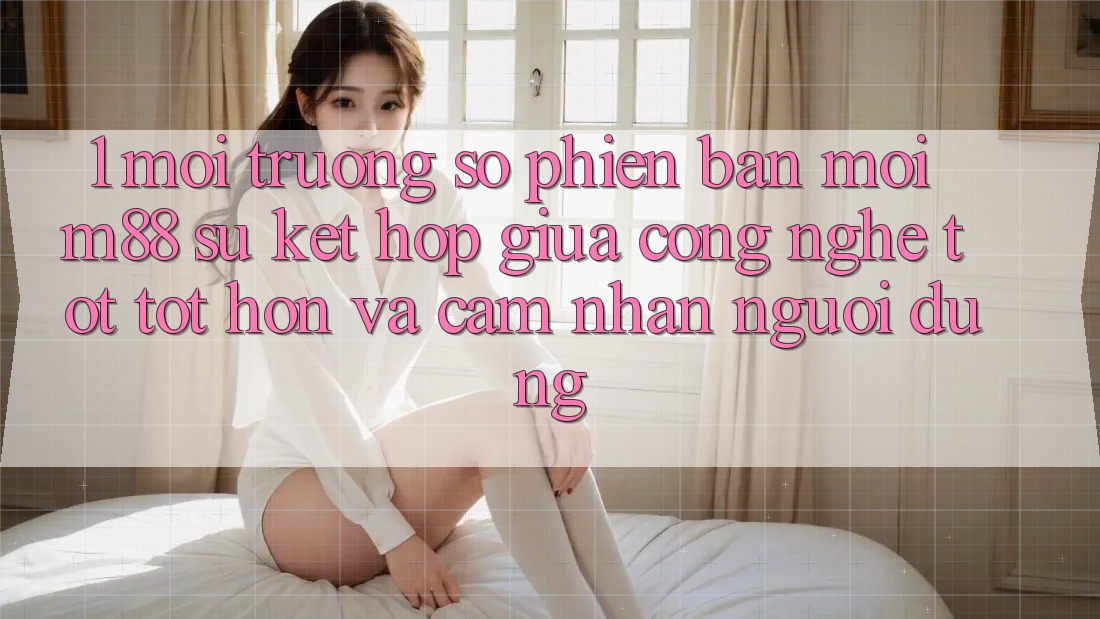 1. Môi trường số Phiên bản mới M88: Sự Kết Hợp Giữa Công Nghệ Tốt tốt hơn Và Cảm nhận Người Dùng