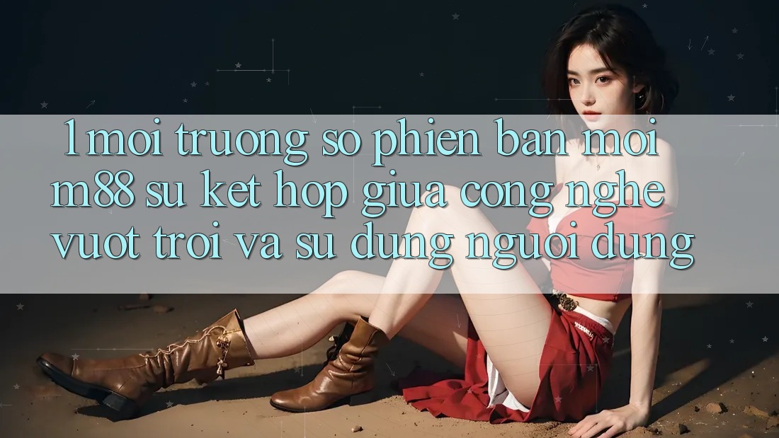 1. Môi trường số Phiên bản mới M88: Sự Kết Hợp Giữa Công Nghệ Vượt Trội Và Sử dụng Người Dùng