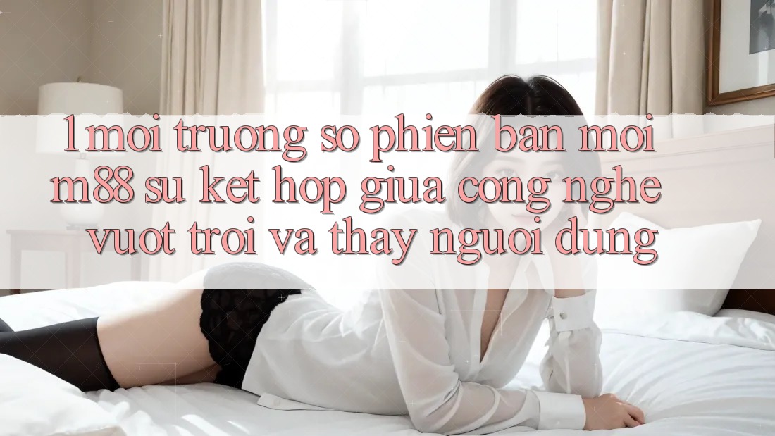 1. Môi trường số Phiên bản mới M88: Sự Kết Hợp Giữa Công Nghệ Vượt Trội Và Thấy Người Dùng