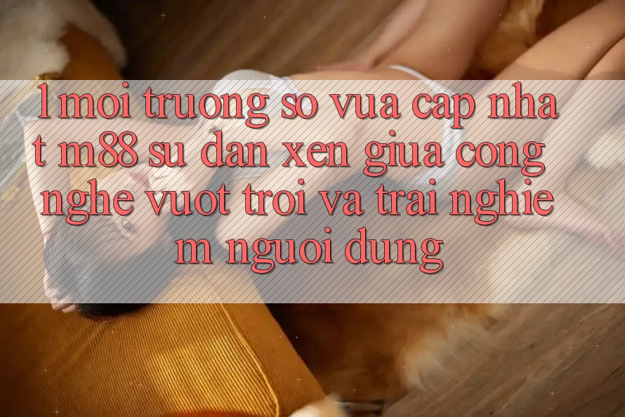 1. Môi trường số Vừa cập nhật M88: Sự Đan xen Giữa Công Nghệ Vượt Trội Và Trải nghiệm Người Dùng