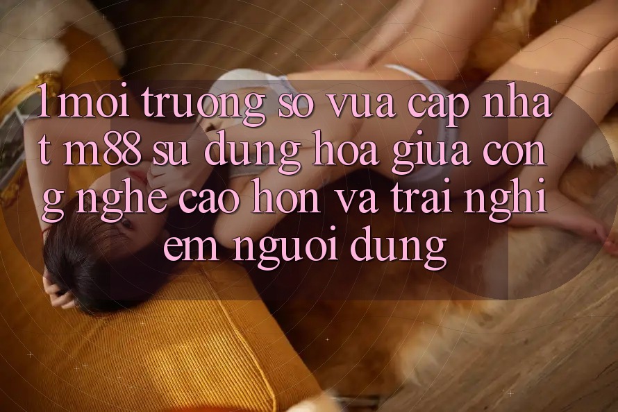 1. Môi trường số Vừa cập nhật M88: Sự Dung hòa Giữa Công Nghệ Cao hơn Và Trải Nghiệm Người Dùng