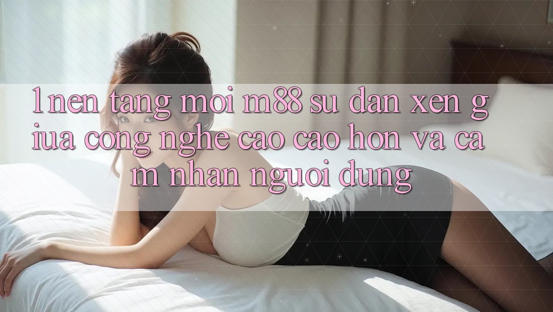 1. Nền Tảng Mới M88: Sự Đan xen Giữa Công Nghệ Cao cao hơn Và Cảm nhận Người Dùng 1. Nền Tảng Mới M88: Sự Đan xen Giữa Công Nghệ Cao cao hơn Và Cảm nhận Người Dùng