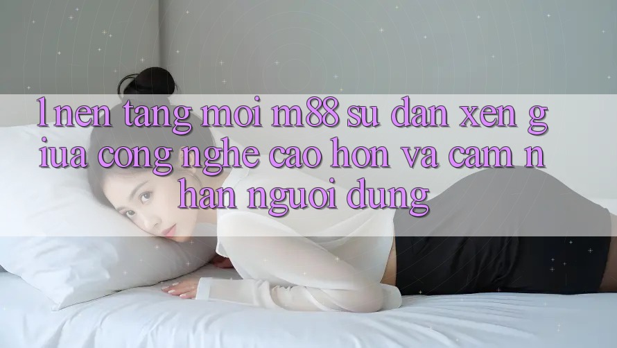 1. Nền Tảng Mới M88: Sự Đan xen Giữa Công Nghệ Cao hơn Và Cảm nhận Người Dùng 1. Nền Tảng Mới M88: Sự Đan xen Giữa Công Nghệ Cao hơn Và Cảm nhận Người Dùng