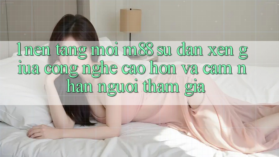 1. Nền Tảng Mới M88: Sự Đan xen Giữa Công Nghệ Cao hơn Và Cảm nhận Người tham gia