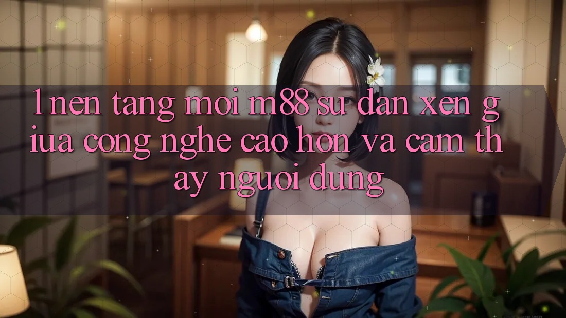 1. Nền Tảng Mới M88: Sự Đan xen Giữa Công Nghệ Cao hơn Và Cảm thấy Người Dùng 1. Nền Tảng Mới M88: Sự Đan xen Giữa Công Nghệ Cao hơn Và Cảm thấy Người Dùng