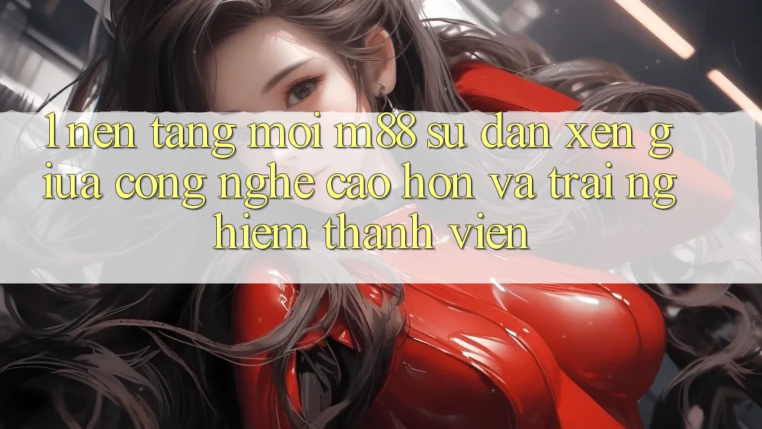 1. Nền Tảng Mới M88: Sự Đan xen Giữa Công Nghệ Cao hơn Và Trải Nghiệm Thành viên 1. Nền Tảng Mới M88: Sự Đan xen Giữa Công Nghệ Cao hơn Và Trải Nghiệm Thành viên