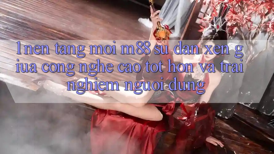 1. Nền Tảng Mới M88: Sự Đan xen Giữa Công Nghệ Cao tốt hơn Và Trải Nghiệm Người Dùng