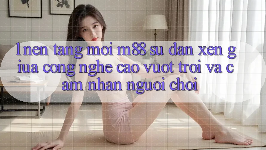 1. Nền Tảng Mới M88: Sự Đan xen Giữa Công Nghệ Cao vượt trội Và Cảm nhận Người chơi 1. Nền Tảng Mới M88: Sự Đan xen Giữa Công Nghệ Cao vượt trội Và Cảm nhận Người chơi