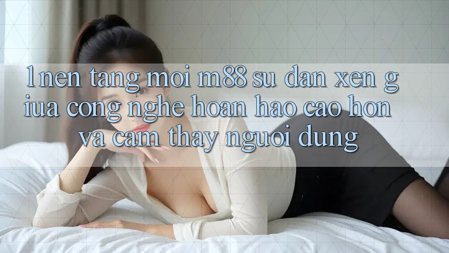 1. Nền Tảng Mới M88: Sự Đan xen Giữa Công Nghệ Hoàn hảo cao hơn Và Cảm thấy Người Dùng 1. Nền Tảng Mới M88: Sự Đan xen Giữa Công Nghệ Hoàn hảo cao hơn Và Cảm thấy Người Dùng