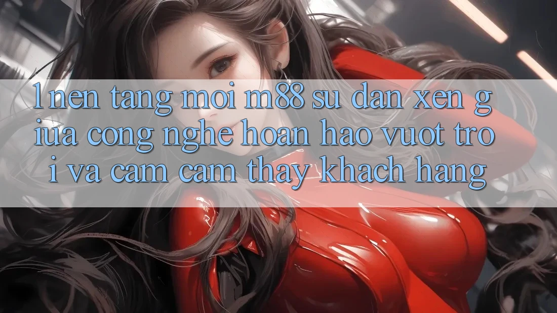 1. Nền Tảng Mới M88: Sự Đan xen Giữa Công Nghệ Hoàn hảo vượt trội Và Cảm cảm thấy Khách hàng 1. Nền Tảng Mới M88: Sự Đan xen Giữa Công Nghệ Hoàn hảo vượt trội Và Cảm cảm thấy Khách hàng