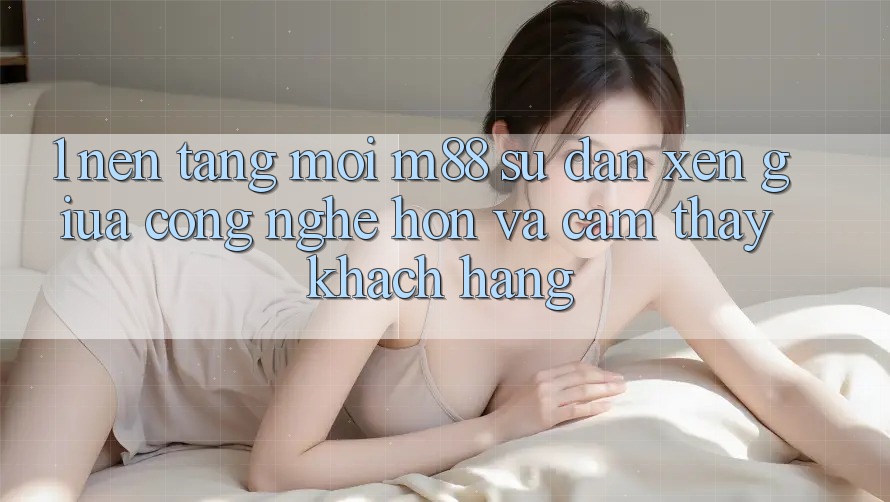 1. Nền Tảng Mới M88: Sự Đan xen Giữa Công Nghệ Hơn Và Cảm thấy Khách hàng 1. Nền Tảng Mới M88: Sự Đan xen Giữa Công Nghệ Hơn Và Cảm thấy Khách hàng