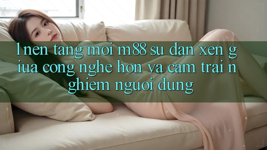 1. Nền Tảng Mới M88: Sự Đan xen Giữa Công Nghệ Hơn Và Cảm trải nghiệm Người Dùng 1. Nền Tảng Mới M88: Sự Đan xen Giữa Công Nghệ Hơn Và Cảm trải nghiệm Người Dùng
