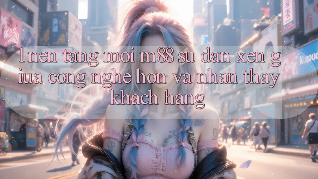 1. Nền Tảng Mới M88: Sự Đan xen Giữa Công Nghệ Hơn Và Nhận thấy Khách hàng