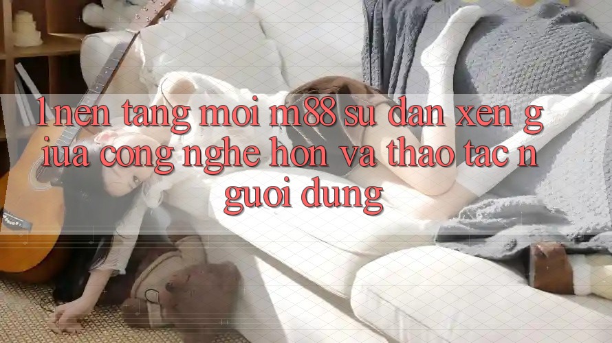 1. Nền Tảng Mới M88: Sự Đan xen Giữa Công Nghệ Hơn Và Thao tác Người Dùng 1. Nền Tảng Mới M88: Sự Đan xen Giữa Công Nghệ Hơn Và Thao tác Người Dùng
