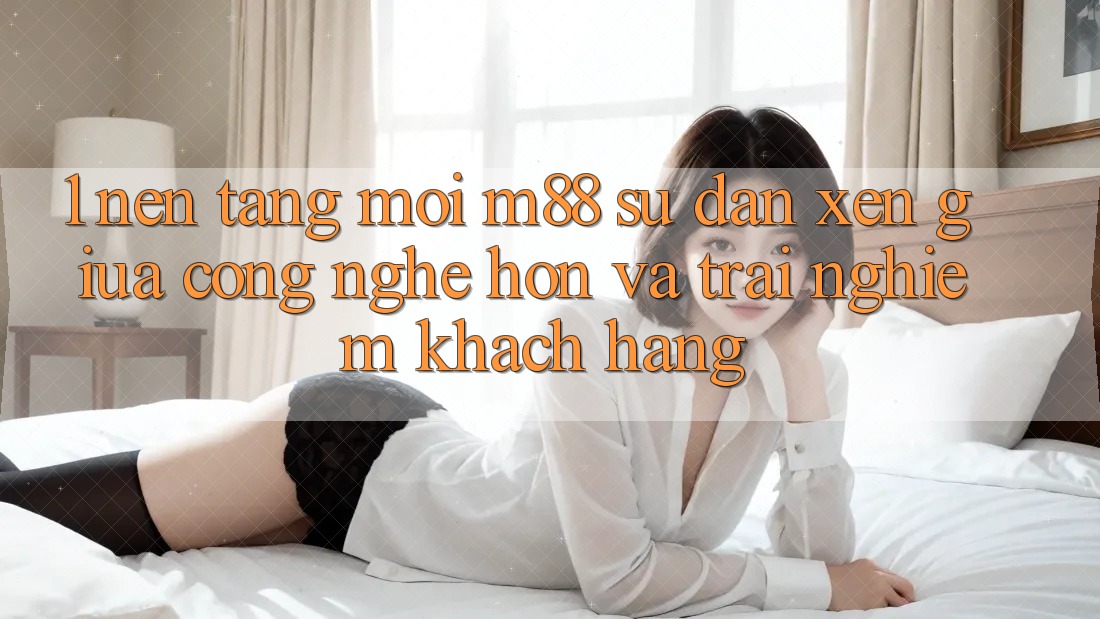 1. Nền Tảng Mới M88: Sự Đan xen Giữa Công Nghệ Hơn Và Trải Nghiệm Khách hàng 1. Nền Tảng Mới M88: Sự Đan xen Giữa Công Nghệ Hơn Và Trải Nghiệm Khách hàng