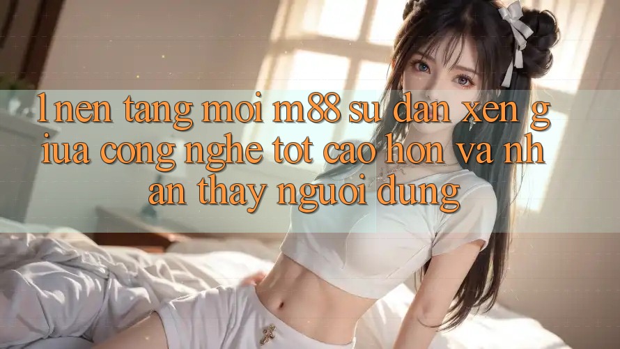 1. Nền Tảng Mới M88: Sự Đan xen Giữa Công Nghệ Tốt cao hơn Và Nhận thấy Người Dùng 1. Nền Tảng Mới M88: Sự Đan xen Giữa Công Nghệ Tốt cao hơn Và Nhận thấy Người Dùng