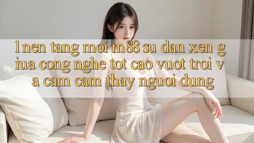 1. Nền Tảng Mới M88: Sự Đan xen Giữa Công Nghệ Tốt cao vượt trội Và Cảm cảm thấy Người Dùng