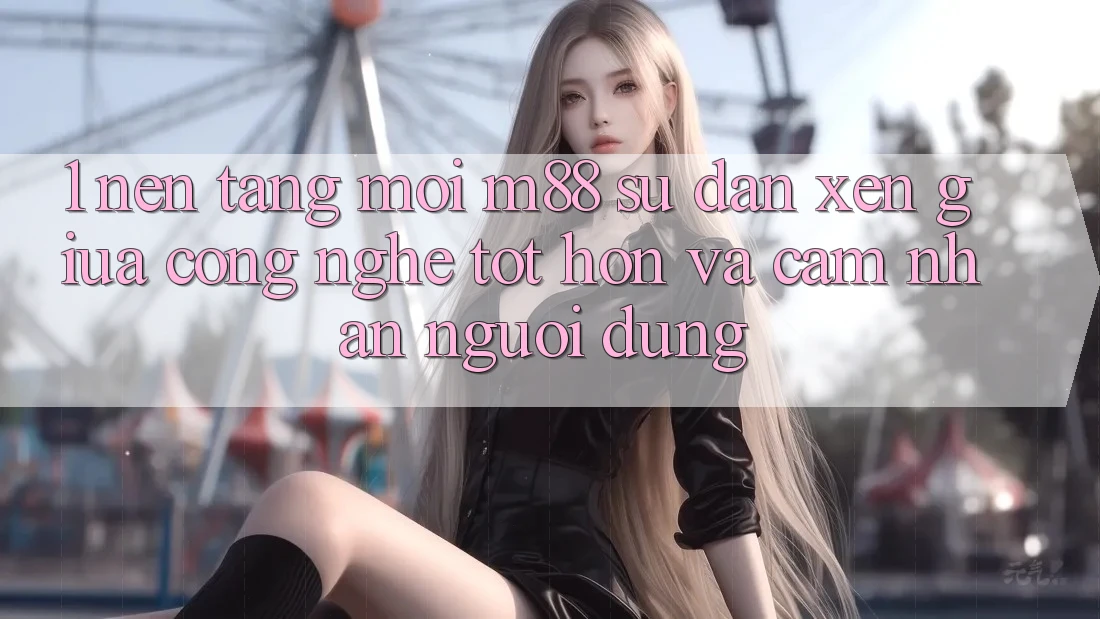 1. Nền Tảng Mới M88: Sự Đan xen Giữa Công Nghệ Tốt hơn Và Cảm nhận Người Dùng