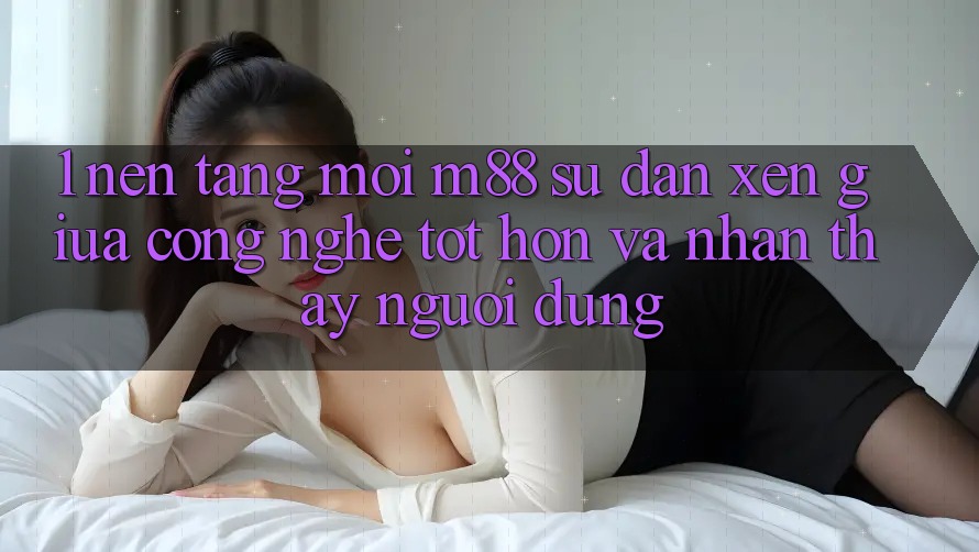 1. Nền Tảng Mới M88: Sự Đan xen Giữa Công Nghệ Tốt hơn Và Nhận thấy Người Dùng