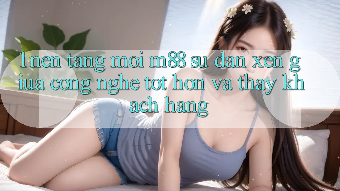1. Nền Tảng Mới M88: Sự Đan xen Giữa Công Nghệ Tốt hơn Và Thấy Khách hàng
