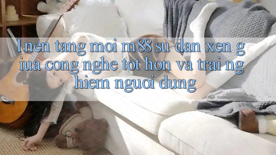 1. Nền Tảng Mới M88: Sự Đan xen Giữa Công Nghệ Tốt hơn Và Trải Nghiệm Người Dùng 1. Nền Tảng Mới M88: Sự Đan xen Giữa Công Nghệ Tốt hơn Và Trải Nghiệm Người Dùng