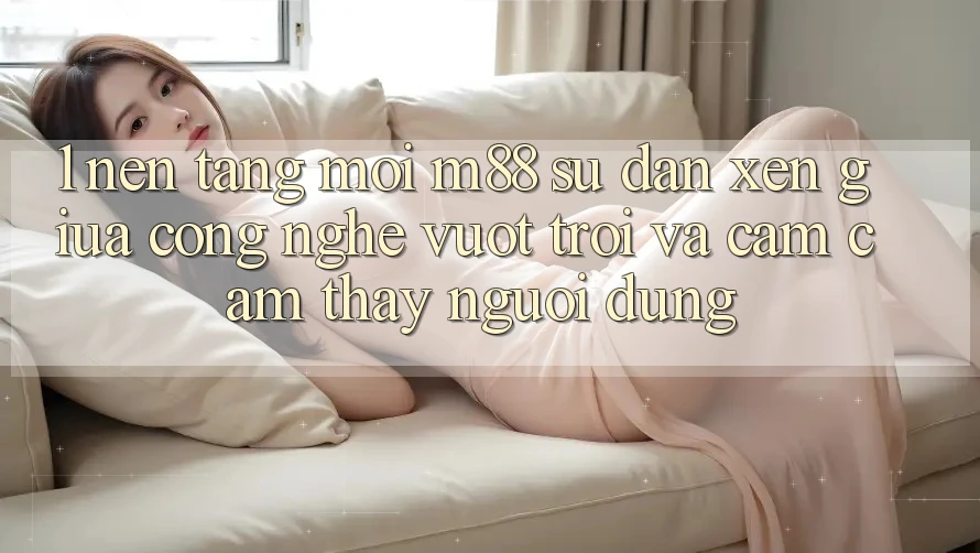 1. Nền Tảng Mới M88: Sự Đan xen Giữa Công Nghệ Vượt Trội Và Cảm cảm thấy Người Dùng