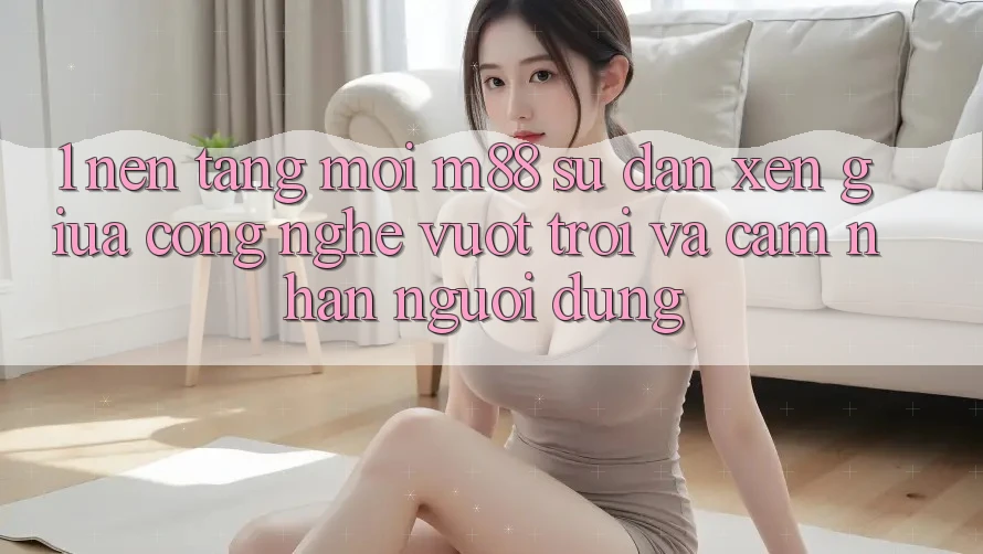 1. Nền Tảng Mới M88: Sự Đan xen Giữa Công Nghệ Vượt Trội Và Cảm nhận Người Dùng