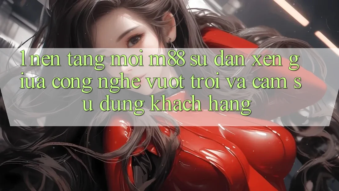 1. Nền Tảng Mới M88: Sự Đan xen Giữa Công Nghệ Vượt Trội Và Cảm sử dụng Khách hàng 1. Nền Tảng Mới M88: Sự Đan xen Giữa Công Nghệ Vượt Trội Và Cảm sử dụng Khách hàng