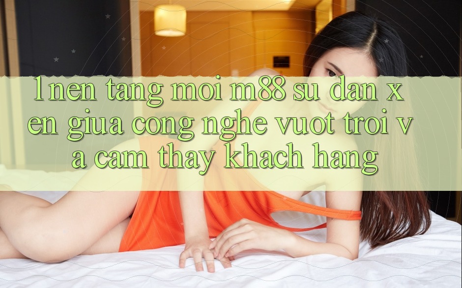 1. Nền Tảng Mới M88: Sự Đan xen Giữa Công Nghệ Vượt trội Và Cảm thấy Khách hàng