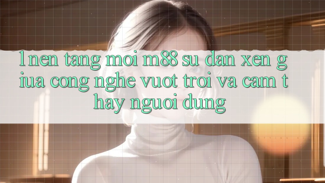 1. Nền Tảng Mới M88: Sự Đan xen Giữa Công Nghệ Vượt Trội Và Cảm thấy Người Dùng 1. Nền Tảng Mới M88: Sự Đan xen Giữa Công Nghệ Vượt Trội Và Cảm thấy Người Dùng